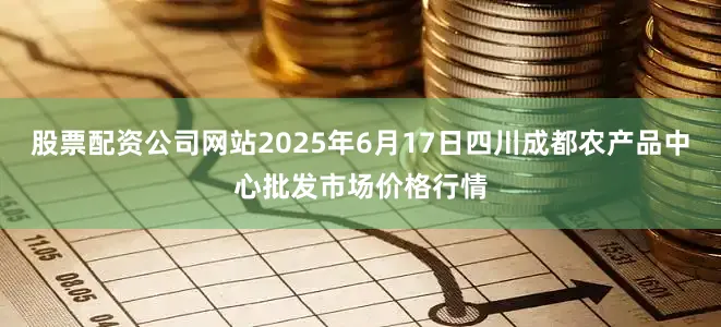 股票配资公司网站2025年6月17日四川成都农产品中心批发市场价格行情