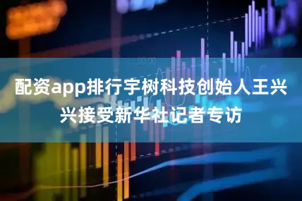 配资app排行宇树科技创始人王兴兴接受新华社记者专访