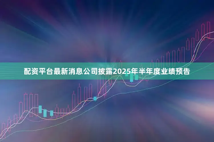 配资平台最新消息公司披露2025年半年度业绩预告