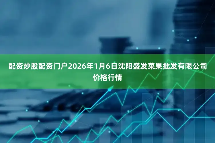配资炒股配资门户2026年1月6日沈阳盛发菜果批发有限公司价格行情